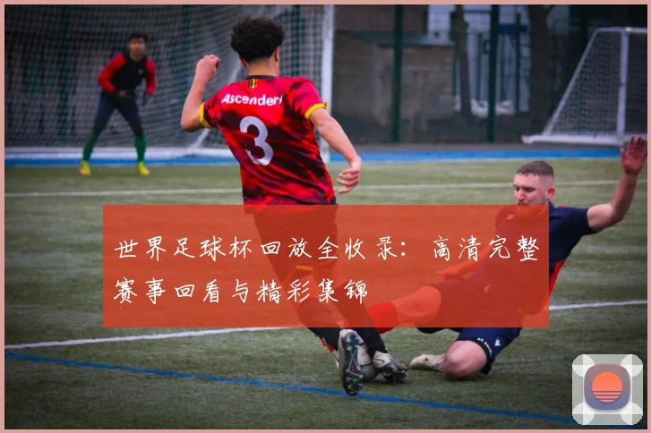 世界足球杯回放全收录:高清完整赛事回看与精彩集锦