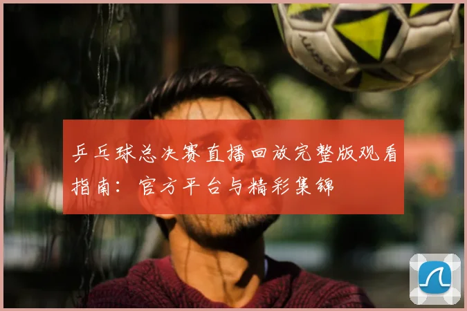 乒乓球总决赛直播回放完整版观看指南：官方平台与精彩集锦