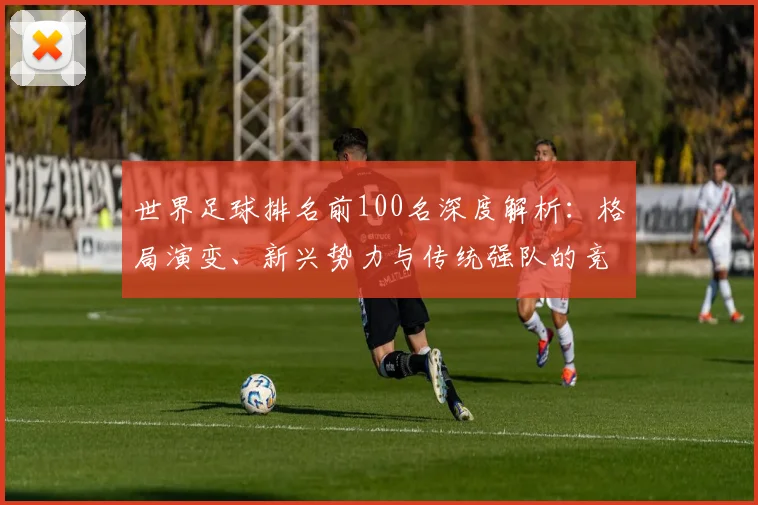 世界足球排名前100名深度解析：格局演变、新兴势力与传统强队的竞争态势