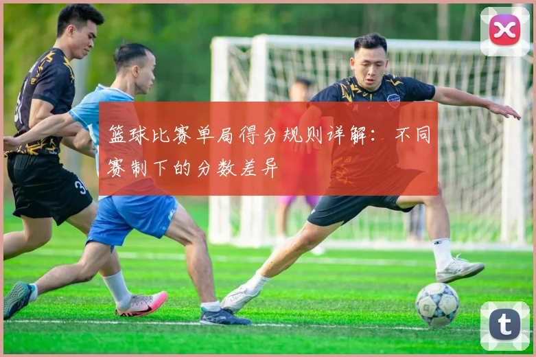 篮球比赛单局得分规则详解：不同赛制下的分数差异
